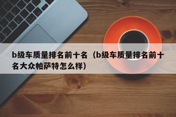 b级车质量排名前十名（b级车质量排名前十名大众帕萨特怎么样）