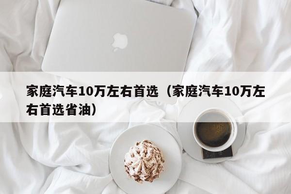 家庭汽车10万左右首选（家庭汽车10万左右首选省油）