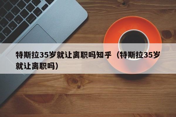 特斯拉35岁就让离职吗知乎（特斯拉35岁就让离职吗）