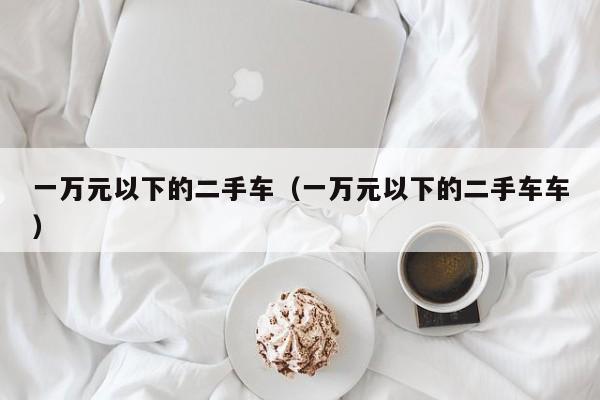 一万元以下的二手车（一万元以下的二手车车）