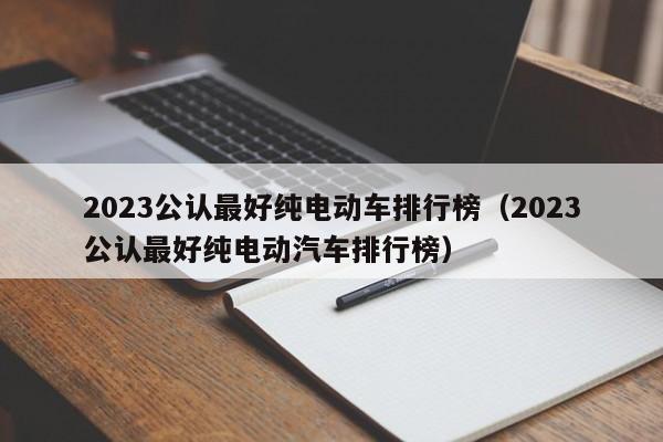2023公认最好纯电动车排行榜（2023公认最好纯电动汽车排行榜）