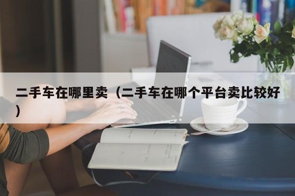 二手车在哪里卖（二手车在哪个平台卖比较好）