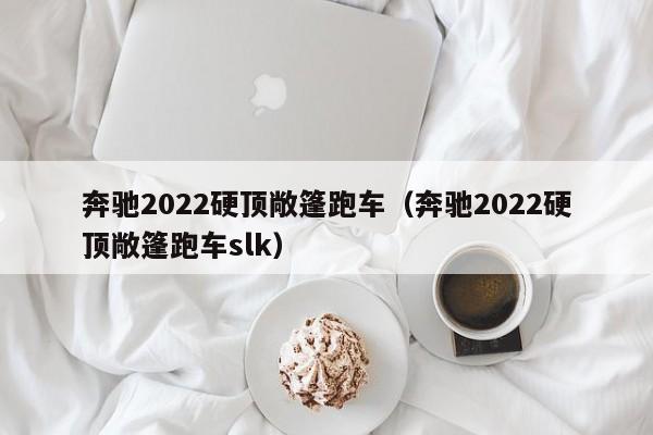奔驰2022硬顶敞篷跑车（奔驰2022硬顶敞篷跑车slk）