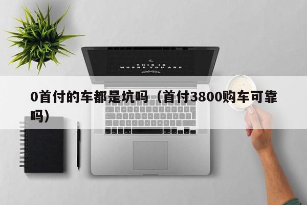 0首付的车都是坑吗（首付3800购车可靠吗）