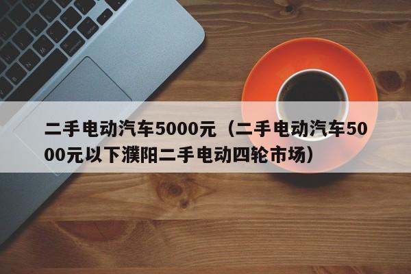 二手电动汽车5000元（二手电动汽车5000元以下濮阳二手电动四轮市场）