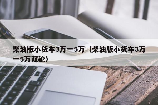 柴油版小货车3万一5万（柴油版小货车3万一5万双轮）