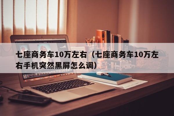 七座商务车10万左右（七座商务车10万左右手机突然黑屏怎么调）