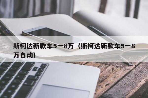 斯柯达新款车5一8万（斯柯达新款车5一8万自动）