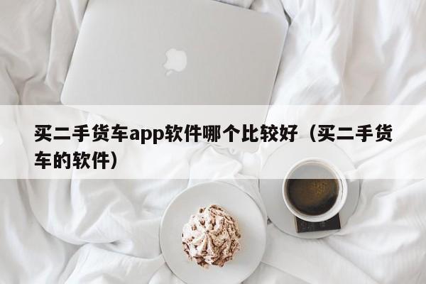 买二手货车app软件哪个比较好（买二手货车的软件）