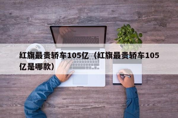 红旗最贵轿车105亿（红旗最贵轿车105亿是哪款）