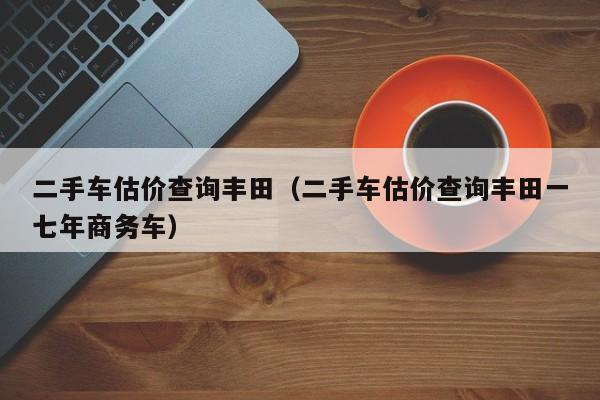 二手车估价查询丰田（二手车估价查询丰田一七年商务车）