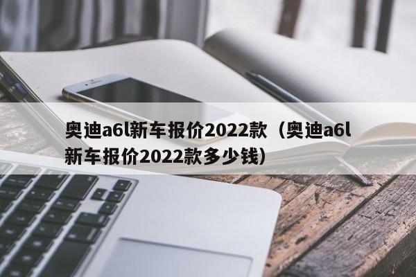奥迪a6l新车报价2022款（奥迪a6l新车报价2022款多少钱）