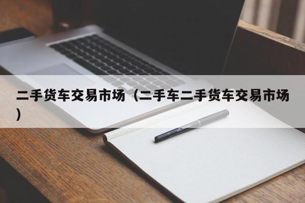 二手货车交易市场（二手车二手货车交易市场）