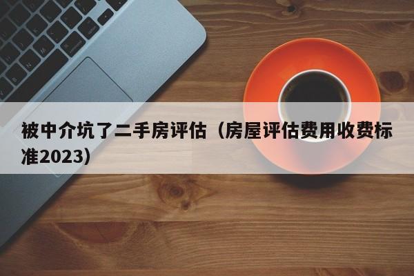 被中介坑了二手房评估（房屋评估费用收费标准2023）