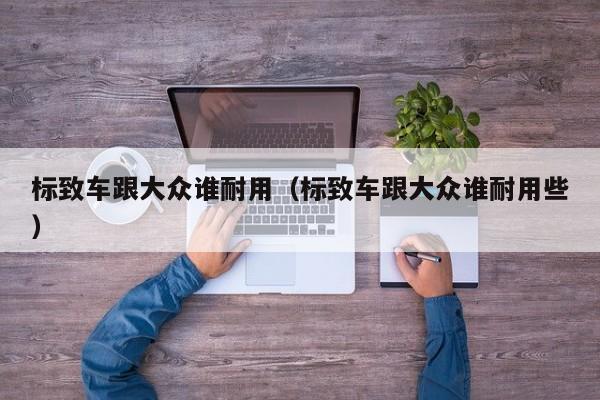标致车跟大众谁耐用（标致车跟大众谁耐用些）