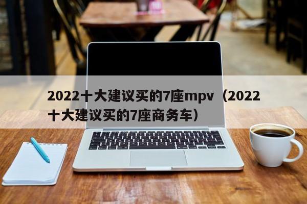2022十大建议买的7座mpv（2022十大建议买的7座商务车）