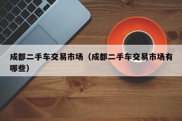 成都二手车交易市场（成都二手车交易市场有哪些）