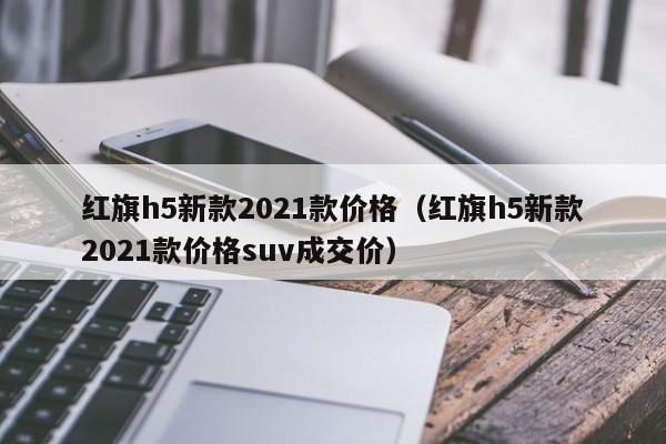 红旗h5新款2021款价格（红旗h5新款2021款价格suv成交价）