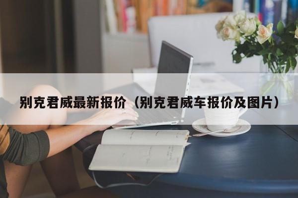 别克君威最新报价（别克君威车报价及图片）