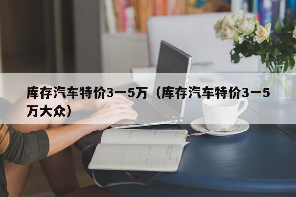库存汽车特价3一5万（库存汽车特价3一5万大众）