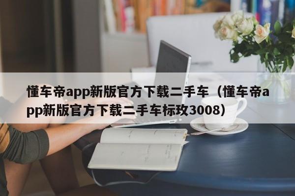 懂车帝app新版官方下载二手车（懂车帝app新版官方下载二手车标玫3008）