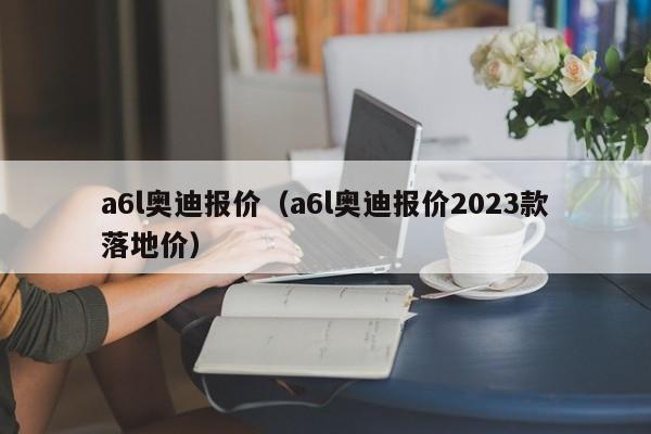 a6l奥迪报价（a6l奥迪报价2023款落地价）