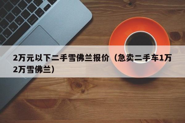 2万元以下二手雪佛兰报价（急卖二手车1万2万雪佛兰）