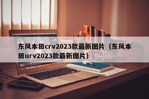 东风本田crv2023款最新图片（东风本田urv2023款最新图片）