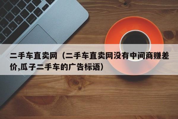 二手车直卖网（二手车直卖网没有中间商赚差价,瓜子二手车的广告标语）