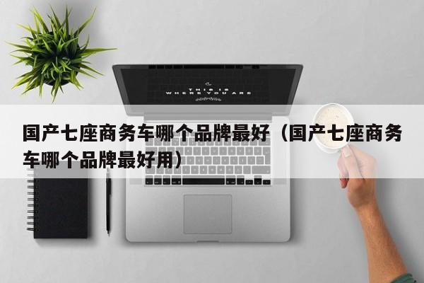 国产七座商务车哪个品牌最好（国产七座商务车哪个品牌最好用）