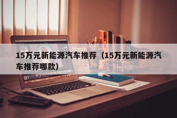 15万元新能源汽车推荐（15万元新能源汽车推荐哪款）