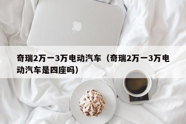 奇瑞2万一3万电动汽车（奇瑞2万一3万电动汽车是四座吗）