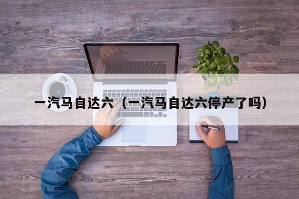 一汽马自达六（一汽马自达六停产了吗）