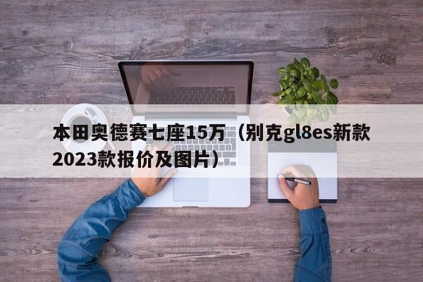 本田奥德赛七座15万（别克gl8es新款2023款报价及图片）