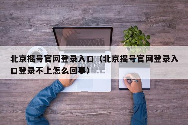 北京摇号官网登录入口（北京摇号官网登录入口登录不上怎么回事）