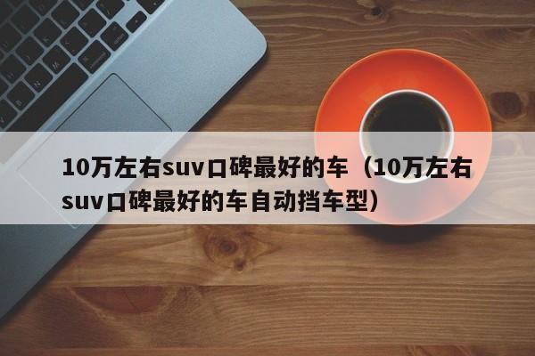10万左右suv口碑最好的车（10万左右suv口碑最好的车自动挡车型）
