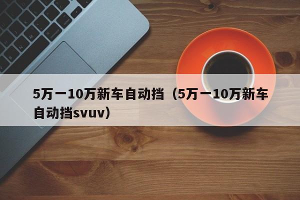 5万一10万新车自动挡（5万一10万新车自动挡svuv）