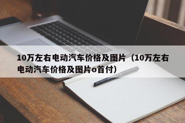 10万左右电动汽车价格及图片（10万左右电动汽车价格及图片o首付）