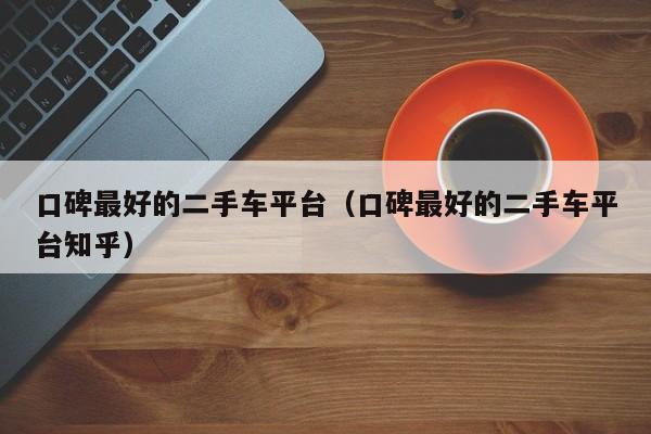 口碑最好的二手车平台（口碑最好的二手车平台知乎）