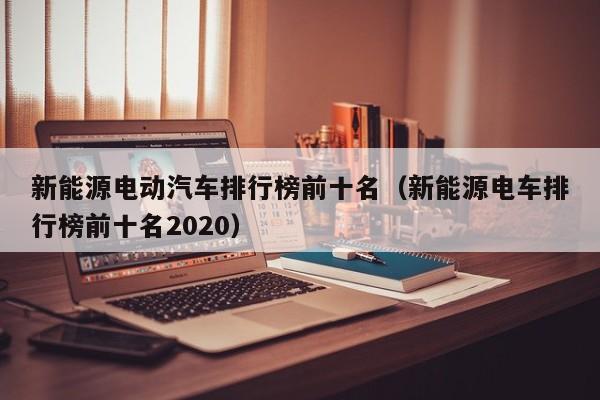 新能源电动汽车排行榜前十名（新能源电车排行榜前十名2020）