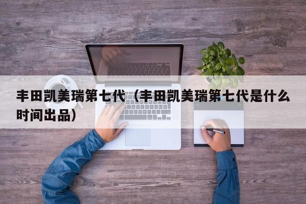 丰田凯美瑞第七代（丰田凯美瑞第七代是什么时间出品）