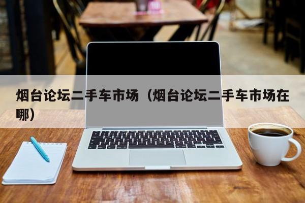 烟台论坛二手车市场（烟台论坛二手车市场在哪）