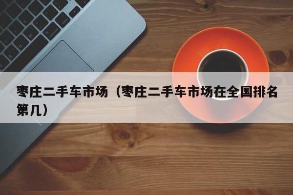 枣庄二手车市场（枣庄二手车市场在全国排名第几）