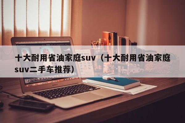 十大耐用省油家庭suv（十大耐用省油家庭suv二手车推荐）