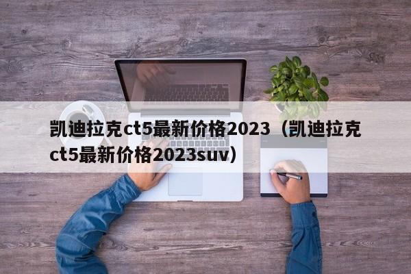 凯迪拉克ct5最新价格2023（凯迪拉克ct5最新价格2023suv）