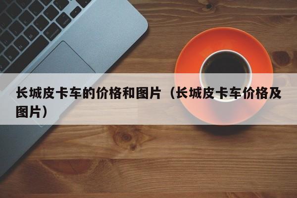 长城皮卡车的价格和图片（长城皮卡车价格及图片）