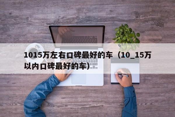1015万左右口碑最好的车（10_15万以内口碑最好的车）