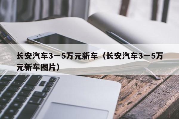 长安汽车3一5万元新车（长安汽车3一5万元新车图片）