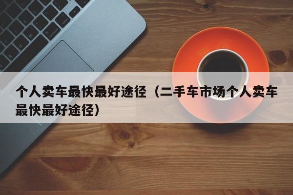个人卖车最快最好途径（二手车市场个人卖车最快最好途径）