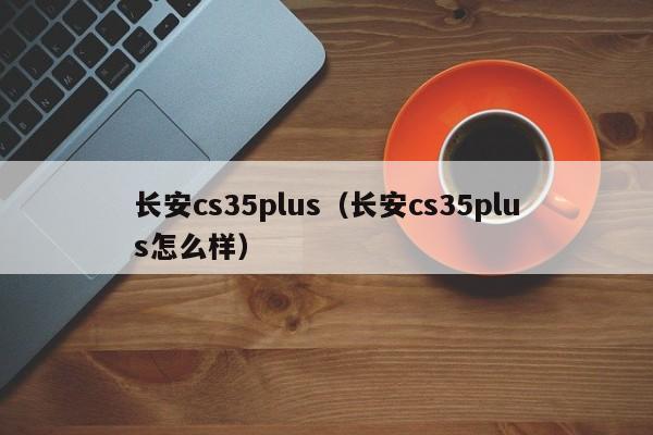 长安cs35plus（长安cs35plus怎么样）